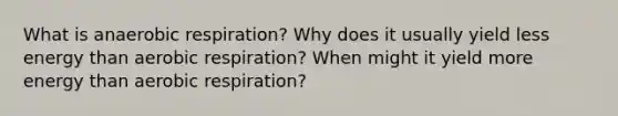 What is anaerobic respiration? Why does it usually yield less energy than aerobic respiration? When might it yield more energy than aerobic respiration?