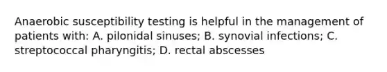 Anaerobic susceptibility testing is helpful in the management of patients with: A. pilonidal sinuses; B. synovial infections; C. streptococcal pharyngitis; D. rectal abscesses