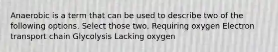 Anaerobic is a term that can be used to describe two of the following options. Select those two. Requiring oxygen Electron transport chain Glycolysis Lacking oxygen