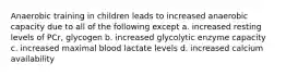 Anaerobic training in children leads to increased anaerobic capacity due to all of the following except a. increased resting levels of PCr, glycogen b. increased glycolytic enzyme capacity c. increased maximal blood lactate levels d. increased calcium availability