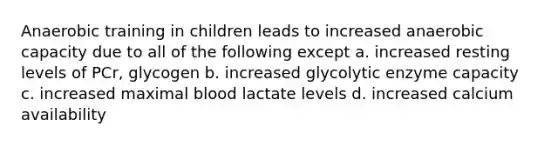 Anaerobic training in children leads to increased anaerobic capacity due to all of the following except a. increased resting levels of PCr, glycogen b. increased glycolytic enzyme capacity c. increased maximal blood lactate levels d. increased calcium availability