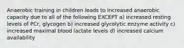 Anaerobic training in children leads to increased anaerobic capacity due to all of the following EXCEPT a) increased resting levels of PCr, glycogen b) increased glycolytic enzyme activity c) increased maximal blood lactate levels d) increased calcium availability