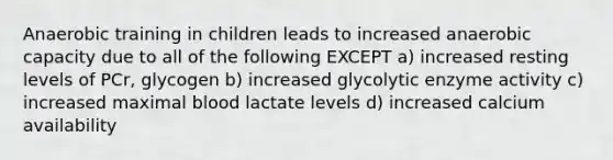 Anaerobic training in children leads to increased anaerobic capacity due to all of the following EXCEPT a) increased resting levels of PCr, glycogen b) increased glycolytic enzyme activity c) increased maximal blood lactate levels d) increased calcium availability