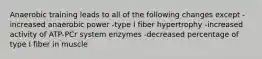 Anaerobic training leads to all of the following changes except -increased anaerobic power -type I fiber hypertrophy -increased activity of ATP-PCr system enzymes -decreased percentage of type I fiber in muscle