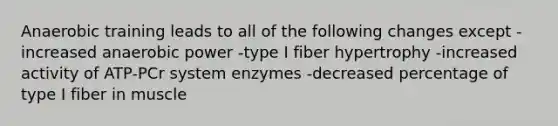 Anaerobic training leads to all of the following changes except -increased anaerobic power -type I fiber hypertrophy -increased activity of ATP-PCr system enzymes -decreased percentage of type I fiber in muscle