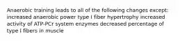 Anaerobic training leads to all of the following changes except: increased anaerobic power type I fiber hypertrophy increased activity of ATP-PCr system enzymes decreased percentage of type I fibers in muscle