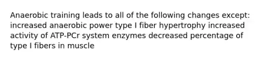 Anaerobic training leads to all of the following changes except: increased anaerobic power type I fiber hypertrophy increased activity of ATP-PCr system enzymes decreased percentage of type I fibers in muscle