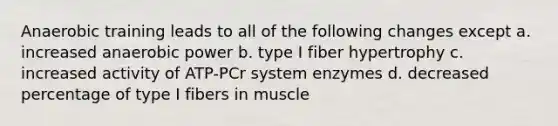 Anaerobic training leads to all of the following changes except a. increased anaerobic power b. type I fiber hypertrophy c. increased activity of ATP-PCr system enzymes d. decreased percentage of type I fibers in muscle