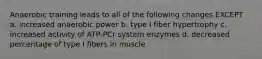 Anaerobic training leads to all of the following changes EXCEPT a. increased anaerobic power b. type I fiber hypertrophy c. increased activity of ATP-PCr system enzymes d. decreased percentage of type I fibers in muscle