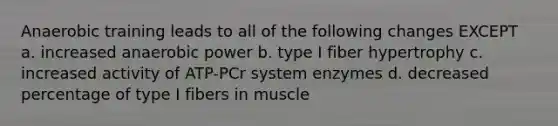 Anaerobic training leads to all of the following changes EXCEPT a. increased anaerobic power b. type I fiber hypertrophy c. increased activity of ATP-PCr system enzymes d. decreased percentage of type I fibers in muscle