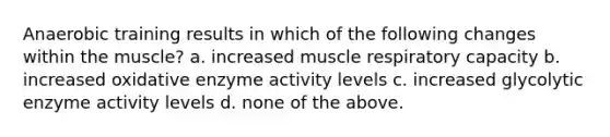 Anaerobic training results in which of the following changes within the muscle? a. increased muscle respiratory capacity b. increased oxidative enzyme activity levels c. increased glycolytic enzyme activity levels d. none of the above.