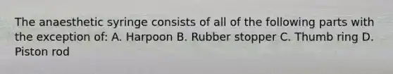 The anaesthetic syringe consists of all of the following parts with the exception of: A. Harpoon B. Rubber stopper C. Thumb ring D. Piston rod