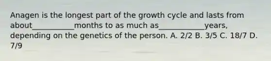 Anagen is the longest part of the growth cycle and lasts from about___________months to as much as____________years, depending on the genetics of the person. A. 2/2 B. 3/5 C. 18/7 D. 7/9