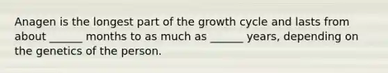 Anagen is the longest part of the growth cycle and lasts from about ______ months to as much as ______ years, depending on the genetics of the person.