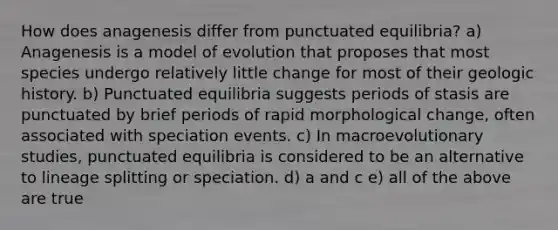 How does anagenesis differ from punctuated equilibria? a) Anagenesis is a model of evolution that proposes that most species undergo relatively little change for most of their geologic history. b) Punctuated equilibria suggests periods of stasis are punctuated by brief periods of rapid morphological change, often associated with speciation events. c) In macroevolutionary studies, punctuated equilibria is considered to be an alternative to lineage splitting or speciation. d) a and c e) all of the above are true