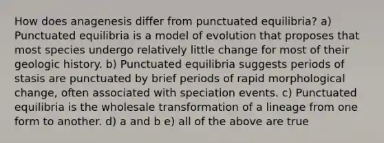 How does anagenesis differ from punctuated equilibria? a) Punctuated equilibria is a model of evolution that proposes that most species undergo relatively little change for most of their geologic history. b) Punctuated equilibria suggests periods of stasis are punctuated by brief periods of rapid morphological change, often associated with speciation events. c) Punctuated equilibria is the wholesale transformation of a lineage from one form to another. d) a and b e) all of the above are true