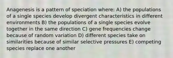 Anagenesis is a pattern of speciation where: A) the populations of a single species develop divergent characteristics in different environments B) the populations of a single species evolve together in the same direction C) gene frequencies change because of random variation D) different species take on similarities because of similar selective pressures E) competing species replace one another