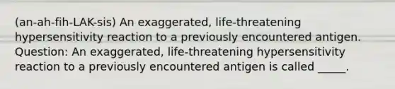 (an-ah-fih-LAK-sis) An exaggerated, life-threatening hypersensitivity reaction to a previously encountered antigen. Question: An exaggerated, life-threatening hypersensitivity reaction to a previously encountered antigen is called _____.