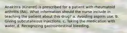 Anakinra (Kineret) is prescribed for a patient with rheumatoid arthritis (RA). What information should the nurse include in teaching the patient about this drug? a. Avoiding aspirin use. b. Giving subcutaneous injections. c. Taking the medication with water. d. Recognizing gastrointestinal bleeding.