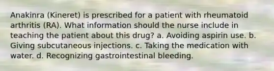 Anakinra (Kineret) is prescribed for a patient with rheumatoid arthritis (RA). What information should the nurse include in teaching the patient about this drug? a. Avoiding aspirin use. b. Giving subcutaneous injections. c. Taking the medication with water. d. Recognizing gastrointestinal bleeding.