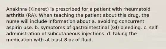 Anakinra (Kineret) is prescribed for a patient with rheumatoid arthritis (RA). When teaching the patient about this drug, the nurse will include information about a. avoiding concurrent aspirin use. b. symptoms of gastrointestinal (GI) bleeding. c. self-administration of subcutaneous injections. d. taking the medication with at least 8 oz of fluid.