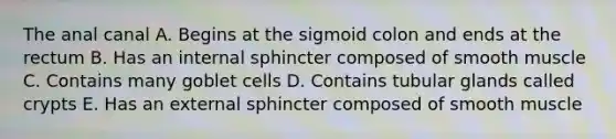 The anal canal A. Begins at the sigmoid colon and ends at the rectum B. Has an internal sphincter composed of smooth muscle C. Contains many goblet cells D. Contains tubular glands called crypts E. Has an external sphincter composed of smooth muscle