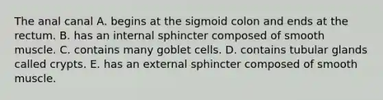 The anal canal A. begins at the sigmoid colon and ends at the rectum. B. has an internal sphincter composed of smooth muscle. C. contains many goblet cells. D. contains tubular glands called crypts. E. has an external sphincter composed of smooth muscle.