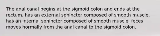 The anal canal begins at the sigmoid colon and ends at the rectum. has an external sphincter composed of smooth muscle. has an internal sphincter composed of smooth muscle. feces moves normally from the anal canal to the sigmoid colon.