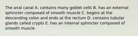 The anal canal A. contains many goblet cells B. has an external sphincter composed of smooth muscle C. begins at the descending colon and ends at the rectum D. contains tubular glands called crypts E. has an internal sphincter composed of smooth muscle