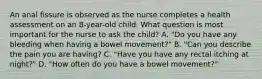 An anal fissure is observed as the nurse completes a health assessment on an 8-year-old child. What question is most important for the nurse to ask the child? A. "Do you have any bleeding when having a bowel movement?" B. "Can you describe the pain you are having? C. "Have you have any rectal itching at night?" D. "How often do you have a bowel movement?"