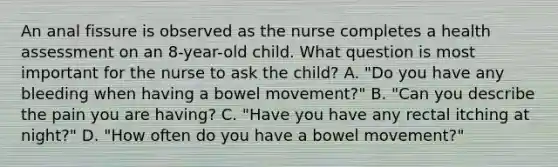 An anal fissure is observed as the nurse completes a health assessment on an 8-year-old child. What question is most important for the nurse to ask the child? A. "Do you have any bleeding when having a bowel movement?" B. "Can you describe the pain you are having? C. "Have you have any rectal itching at night?" D. "How often do you have a bowel movement?"