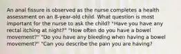 An anal fissure is observed as the nurse completes a health assessment on an 8-year-old child. What question is most important for the nurse to ask the child? "Have you have any rectal itching at night?" "How often do you have a bowel movement?" "Do you have any bleeding when having a bowel movement?" "Can you describe the pain you are having?