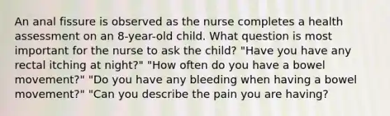 An anal fissure is observed as the nurse completes a health assessment on an 8-year-old child. What question is most important for the nurse to ask the child? "Have you have any rectal itching at night?" "How often do you have a bowel movement?" "Do you have any bleeding when having a bowel movement?" "Can you describe the pain you are having?