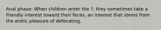 Anal phase: When children enter the ?, they sometimes take a friendly interest toward their feces, an interest that stems from the erotic pleasure of defecating.