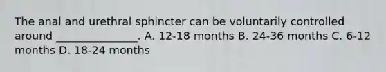 The anal and urethral sphincter can be voluntarily controlled around _______________. A. 12-18 months B. 24-36 months C. 6-12 months D. 18-24 months