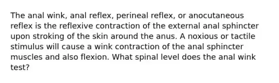 The anal wink, anal reflex, perineal reflex, or anocutaneous reflex is the reflexive contraction of the external anal sphincter upon stroking of the skin around the anus. A noxious or tactile stimulus will cause a wink contraction of the anal sphincter muscles and also flexion. What spinal level does the anal wink test?