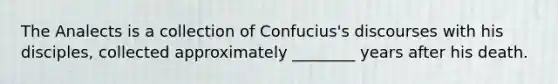 The Analects is a collection of Confucius's discourses with his disciples, collected approximately ________ years after his death.