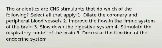 The analeptics are CNS stimulants that do which of the following? Select all that apply 1. Dilate the coronary and peripheral blood vessels 2. Improve the flow in the limbic system of the brain 3. Slow down the digestive system 4. Stimulate the respiratory center of the brain 5. Decrease the function of the endocrine system