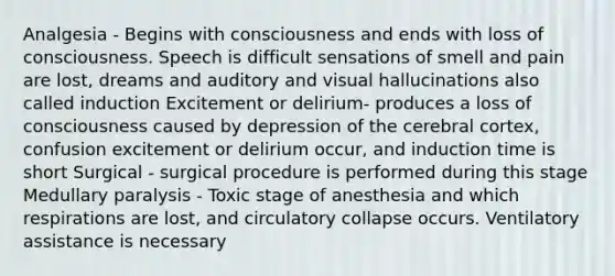 Analgesia - Begins with consciousness and ends with loss of consciousness. Speech is difficult sensations of smell and pain are lost, dreams and auditory and visual hallucinations also called induction Excitement or delirium- produces a loss of consciousness caused by depression of the cerebral cortex, confusion excitement or delirium occur, and induction time is short Surgical - surgical procedure is performed during this stage Medullary paralysis - Toxic stage of anesthesia and which respirations are lost, and circulatory collapse occurs. Ventilatory assistance is necessary