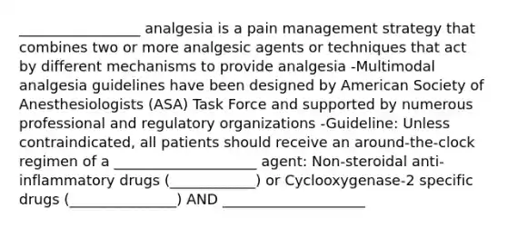 _________________ analgesia is a pain management strategy that combines two or more analgesic agents or techniques that act by different mechanisms to provide analgesia -Multimodal analgesia guidelines have been designed by American Society of Anesthesiologists (ASA) Task Force and supported by numerous professional and regulatory organizations -Guideline: Unless contraindicated, all patients should receive an around-the-clock regimen of a ____________________ agent: Non-steroidal anti-inflammatory drugs (____________) or Cyclooxygenase-2 specific drugs (_______________) AND ____________________