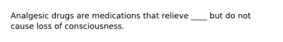 Analgesic drugs are medications that relieve ____ but do not cause loss of consciousness.