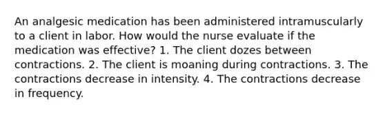 An analgesic medication has been administered intramuscularly to a client in labor. How would the nurse evaluate if the medication was effective? 1. The client dozes between contractions. 2. The client is moaning during contractions. 3. The contractions decrease in intensity. 4. The contractions decrease in frequency.