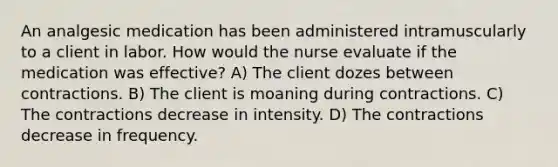 An analgesic medication has been administered intramuscularly to a client in labor. How would the nurse evaluate if the medication was effective? A) The client dozes between contractions. B) The client is moaning during contractions. C) The contractions decrease in intensity. D) The contractions decrease in frequency.