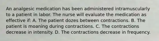 An analgesic medication has been administered intramuscularly to a patient in labor. The nurse will evaluate the medication as effective if: A. The patient dozes between contractions. B. The patient is moaning during contractions. C. The contractions decrease in intensity. D. The contractions decrease in frequency.