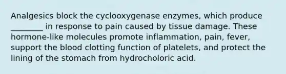 Analgesics block the cyclooxygenase enzymes, which produce ________ in response to pain caused by tissue damage. These hormone-like molecules promote inflammation, pain, fever, support the blood clotting function of platelets, and protect the lining of the stomach from hydrocholoric acid.