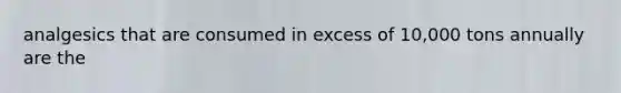 analgesics that are consumed in excess of 10,000 tons annually are the