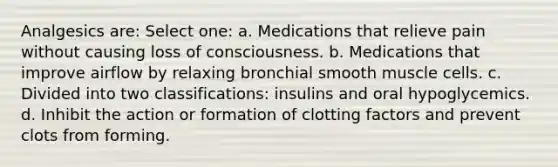 Analgesics are: Select one: a. Medications that relieve pain without causing loss of consciousness. b. Medications that improve airflow by relaxing bronchial smooth muscle cells. c. Divided into two classifications: insulins and oral hypoglycemics. d. Inhibit the action or formation of clotting factors and prevent clots from forming.