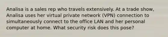 Analisa is a sales rep who travels extensively. At a trade show, Analisa uses her virtual private network (VPN) connection to simultaneously connect to the office LAN and her personal computer at home. What security risk does this pose?