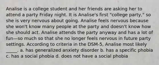 Analise is a college student and her friends are asking her to attend a party Friday night. It is Analise's first "college party," so she is very nervous about going. Analise feels nervous because she won't know many people at the party and doesn't know how she should act. Analise attends the party anyway and has a lot of fun—so much so that she no longer feels nervous in future party settings. According to criteria in the DSM-5, Analise most likely _____. a. has generalized anxiety disorder b. has a specific phobia c. has a social phobia d. does not have a social phobia