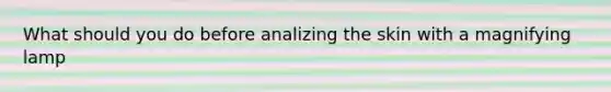 What should you do before analizing the skin with a magnifying lamp
